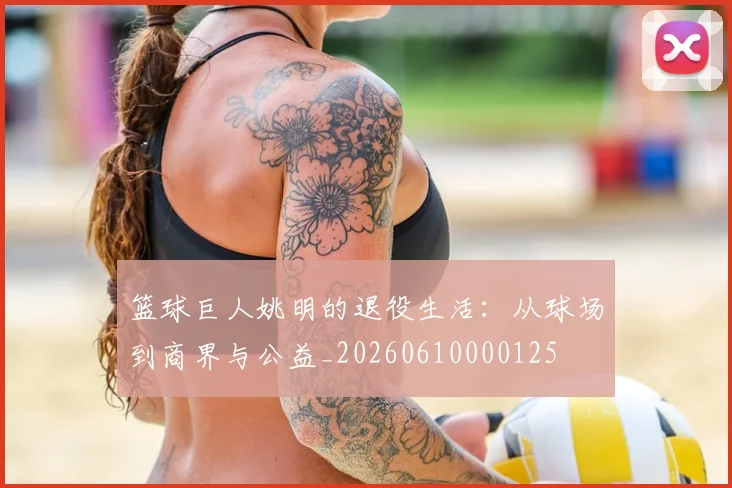 篮球巨人姚明的退役生活:从球场到商界与公益_20260610000125