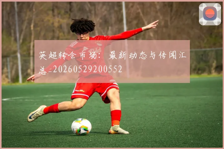英超转会市场：最新动态与传闻汇总_20260529200552