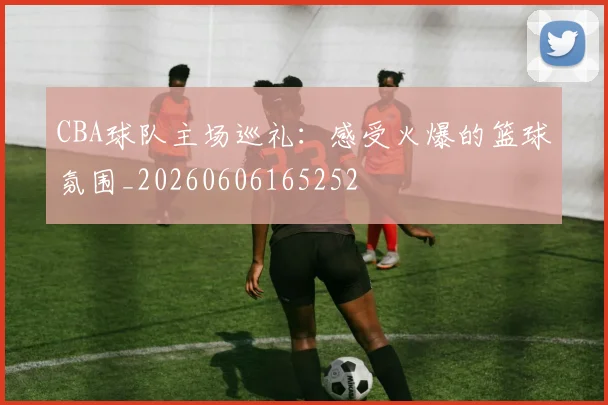 CBA球队主场巡礼：感受火爆的篮球氛围_20260606165252