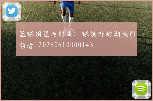 篮球明星与时尚：球场外的潮流引领者_20260610000143