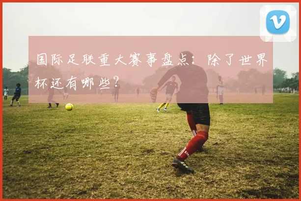 国际足联重大赛事盘点:除了世界杯还有哪些?