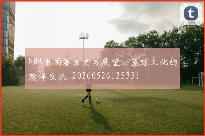 NBA中国赛历史与展望:篮球文化的跨洋交流_20260526125331
