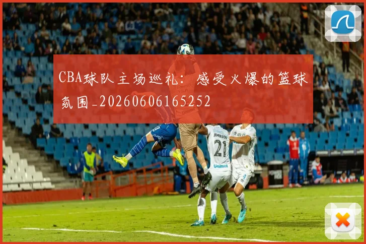 CBA球队主场巡礼：感受火爆的篮球氛围_20260606165252