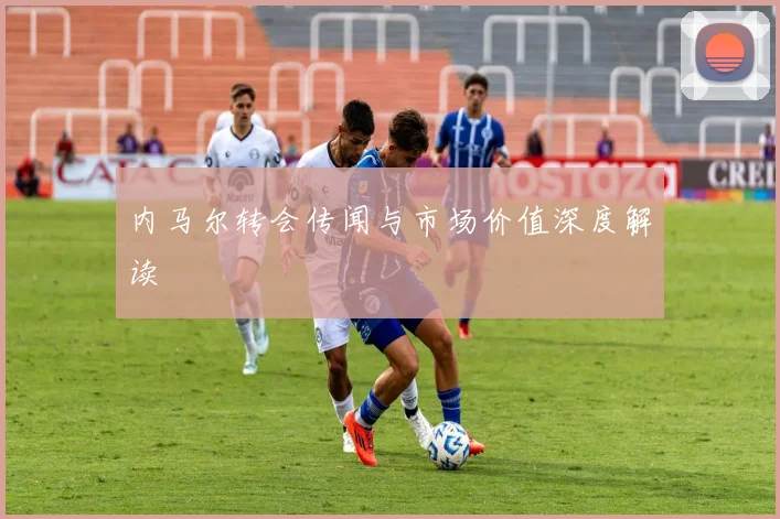 内马尔转会传闻与市场价值深度解读