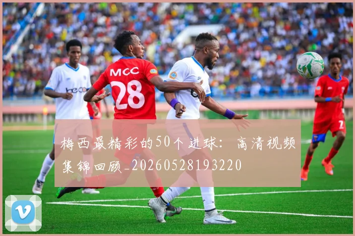 梅西最精彩的50个进球：高清视频集锦回顾_20260528193220