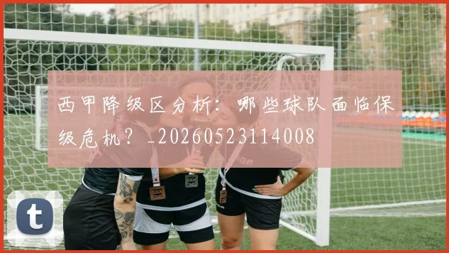 西甲降级区分析：哪些球队面临保级危机？_20260523114008
