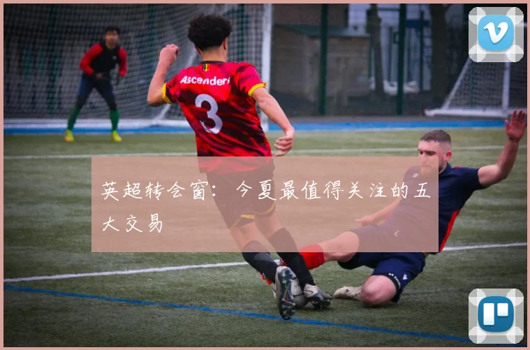 英超转会窗：今夏最值得关注的五大交易