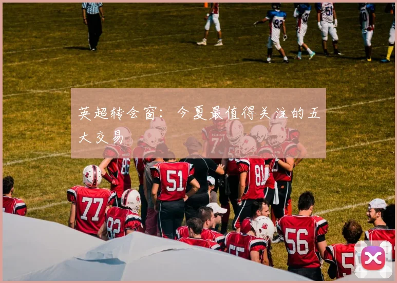 英超转会窗：今夏最值得关注的五大交易