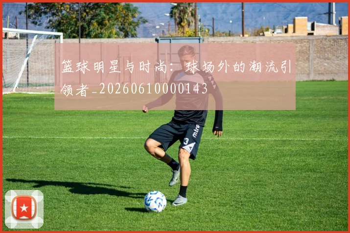 篮球明星与时尚：球场外的潮流引领者_20260610000143