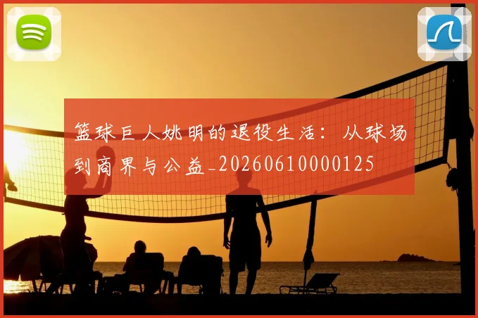 篮球巨人姚明的退役生活：从球场到商界与公益_20260610000125